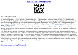 Pros And Cons Of The Space Race
One Giant Leap For Mankind
"One small step for man, one giant leap for mankind," said Neil Armstrong, the first man to be on the moon. Mankind has benefited so much from
the Space Race. The Space Race was a Cold War competition between NASA and the USSR to reach the moon. The Space Race took place from
1957 up until 1975. On May 26, 1961, President Kennedy laid the Soviet challenge before the American people. During the Cold War, around a hundred
space advancements were made. In the 20th century, more space breakthroughs happened after the moon landing itself. A few more moon landings
followed Apollo 11. The Space Race had a positive effect on the world. Before the Space Race, most of thespace exploration had been done by robots
(Miller...show more content...
An artificial satellite is a man–made instrument that orbits another object. To counter that, a year later, the U.S. launched its own satellite, Explorer 1,
designed by the U.S. Army under the direction of rocket scientist Wernher von Braun, and from that, it was known that the Space Race was underway
(History.com Staff).
Even though the Space Race had a lot of positive things that came out of it, people believe it was not necessary. They believed too many lives were
lost in spacecraft malfunctions (Lewis). The Space Race gave birth to technology that could be used to spy on other countries giving them an advantage
in war. For example, NASA was also created to exploit the military advantages of the Space Race (Balestrier). Also, some people believe that it was a
complete waste of money. For example, NASA got around 10 billion a year then. Some people also believe that the Space Race also caused the amount
of space debris. Whenever a spacecraft is launched, parts of it are released into orbit. There are over 500,000 pieces of space debris larger than a
marble orbiting Earth right now. There are even more untrackable pieces in orbit as well. Each piece moves at a rate of around 17,500 mph, enough
for a relatively small piece to heavily damage a satellite or spacecraft (Garcia).
More
Get more content on HelpWriting.net
 