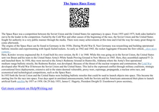 The Space Race Essay
The Space Race was a competition between the Soviet Union and the United States for supremacy in space. From 1955 until 1975, both sides battled it
out to be the leader in the competition. Fueled by the Cold War and other causes of the beginning of the race, the Soviet Union and the United States
fought for authority in a very public manner through the media. There were many achievements at this time and it led the way for many great things to
come afterwards.
The origins of the Space Race can be found in Germany in the 1930s. During World War II, Nazi Germany was researching and building operational
ballistic missiles and experimenting with liquid–fueled rockets. As early as 1942 and 1943, the rocket Aggregate–4 became the first vehicle...show more
content...
Here, Korolev reverse engineered the A–4 and built his own version, the R–1 in 1948. While this was going on in the Soviet Union, the United States
sent von Braun and his team to the United States Army's White Sands Proving Ground in New Mexico in 1945. Here, they assembled captured V–2s
and launched them. In 1950, they were moved to the Army's Redstone Arsenal in Huntsville, Alabama where the Army's first operational
medium–range ballistic missile, the Redstone Rocket, was developed. Because of the threat of the nuclear weapons and communism, the Cold War
developed after World War II between the Soviet Union and the United States. This led to the expressed conflict through military coalitions, strategic
conventional force deployments, extensive aid to the states deemed vulnerable, proxy wars, espionage, propaganda, a nuclear arms race, and
economical and technological competitions, such as the Space Race.
In 1955 both the Soviet Union and the United States were building ballistic missiles that could be used to launch objects into space. This became the
starting line for the race into space. Four days apart in unrelated announcements, both the Soviets and the Americans announced their plans to launch
artificial Earth satellite by 1957 or 1958. On 29 July 1955, James C. Hagerty, President Dwight D. Eisenhower's press secretary,
Get more content on HelpWriting.net
 