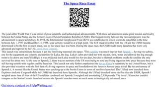 The Space Race Essay
The years after World War II was a time of great scientific and technological advancements. With these advancements came great tension and rivalry
between the United States and the former Union of Soviet Socialists Republic (USSR). The biggest rivalry between the two superpowers was the
advancement in space technology. In 1952, the International Geophysical Year (IGY) was established in which scientists stated that in the time
between July 1, 1957 and December 31, 1958, solar activity would be at a high point. The IGY made it so that both the US and the USSR became
determined to be the first to reach space, and so the space race was born. During the space race, the USSR made many launches that were very
advanced and superior to the US....show more content...
This launch was extraordinary because it put the first living mammal into space. "This satellite was much heavier than Sputnik 1, having two cabins,
one for the equipment and controls and another for Laika, the dog. Laika's cabin provided her with oxygen, food, water and allowed the dog enough
room to lie down and stand"(Siddiqi). It was predicted that Laika would live for ten days, but due to thermal problems inside the satellite she only
survived for about two. At the time of Sputnik 2, there was no mention of the US even trying to send any living organism into space because they were
still having trouble with regular satellite launches. This launch not only further emphasized the Soviet Union's superiority to the United States, but it
also provided scientists with the first data of a living organism in space and foreshadowed the future in human space travel. By the anniversary of
Sputnik 1, it seemed like the United States were catching up to the Soviet Union in terms of satellites launched. The US had now launched three
Explorers and one Vanguard while the USSR had launched three Sputniks. Although the US had launched more satellite than the USSR, Sputnik 1
weighed more than all four of the US satellites combined and Sputnik 3 weighed and astonishing 2,950 pounds. The three US launches couldn't
compare to the Soviet Union's launches because the Sputnik launches were so much more technologically advanced, once
Get more content on HelpWriting.net
 