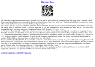 The Space Race
The space race was an important time in history, for the U.S, USSR, and the rest of the world. Soon after World War II, the Soviet Union and United
States began a global battle, communism against democracy. Space became a huge entity in the "war." Each side spend billions on besting each other's
achievements in what later became known as the famous "Space Race."
The Cold War was the United States capitalists, versus the Soviet communists. It wasn't an actual war, but more of a grudge, because there wasn't any
real fighting going on. It began in the late 1950's, after World War II. The "war" ended after the Berlin Wall was torn down, and the USSR fell in 1991.
Although they hated each other, both powers had a mutual enemy, NAZI Germany....show more content...
In 1961, John F. Kennedy made a public claim to land a man on the moon before the end of the decade. Sputnik was credited for instigating President
Kennedy's declaration. (Moskowitz) It was big deal, it was also the most popular thing at the time, and something everybody was talking about. Many
U.S. citizens became worried when Sputnik I's launch was announced. None of them were willing to lose to the Soviets (The Space Race Lifts Off). In
1959, the Soviets launched Luna II, which hits the moon. It took thirty three and a half hours to land. The mission confirmed that the Moon had no
magnetic field, and did not find any evidence of radiation belts their either (Bell).
Nasa was established on July 29, 1958. It was created to counter the Soviet's Sputnik (NASA created). The goal was "To reach new heights and reveal
the unknown so that what we do will benefit all humankind" (Daines). NASA stands for National Aeronautics and Space Agency. With the competition
rising, and all the growing support, the amount of employees quickly grew from 34,000 to 375,000. The budget also increased almost five hundred
percent (Dunbar) going from eighty nine million to 5.9 billion (Space Race: Cold War Front).
The first manned mission was Apollo 8, and the first to land on the moon was Apollo 11. Apollo 11 landed July 1969, and six more followed till
roughly 1972 (Williams). The spaceship itself have the astronauts about as much room as a
Get more content on HelpWriting.net
 
