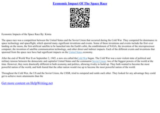 Economic Impact Of The Space Race
Economic Impacts of the Space Race By: Kimia
The space race was a competition between the United States and the Soviet Union that occurred during the Cold War. They competed for dominance in
space technology and spaceflight, which spurred many significant inventions and events. Some of these inventions and events include the first–ever
landing on the moon, the first artificial satellite to be launched into the Earth's orbit, the establishment of NASA, the invention of the microprocessor
computer, the invention of satellite communication technology, and other direct and indirect impacts. Each of the different events and inventions that
spawned from the space race have had significant impacts on the United States economy.
After the end of World War II on September 2, 1945, a new era called theCold War began. The Cold War was a non–violent state of political and
military tension between the democratic and capitalist United States and the communist Soviet Union: two of the biggest powers of the world at the
time. However, they were drastically different in both economy and politics, allowing rivalry to build up. They both wanted to become the most
powerful nation of the world, and both feared that the other nation would rise up to become the most powerful nation of the world.
Throughout the Cold War, the US and the Soviet Union, the USSR, tried to outspend and outdo each other. They looked for any advantage they could
get to achieve more attainments than the
Get more content on HelpWriting.net
 