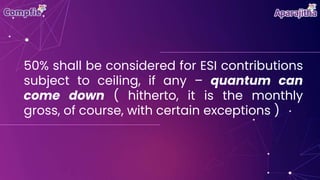 50% shall be considered for ESI contributions
subject to ceiling, if any – quantum can
come down ( hitherto, it is the monthly
gross, of course, with certain exceptions )
 