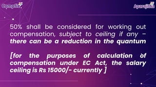 50% shall be considered for working out
compensation, subject to ceiling if any –
there can be a reduction in the quantum
[for the purposes of calculation of
compensation under EC Act, the salary
ceiling is Rs 15000/- currently ]
 