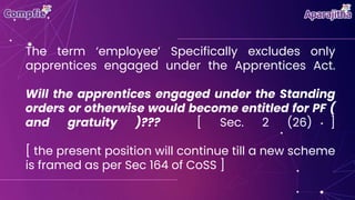 The term ‘employee’ Specifically excludes only
apprentices engaged under the Apprentices Act.
Will the apprentices engaged under the Standing
orders or otherwise would become entitled for PF (
and gratuity )??? [ Sec. 2 (26) ]
[ the present position will continue till a new scheme
is framed as per Sec 164 of CoSS ]
 