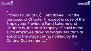 Proviso to Sec 2(26) – employee - For the
purposes of Chapter III, except in case of the
Employees’ Provident Fund Scheme and
Chapter IV, the term "employee" shall mean
such employee drawing wages less than or
equal to the wage ceiling notified by the
Central Government…..”
 