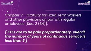 Chapter V - Gratuity for Fixed Term Workers
and other provisions on par with regular
employees [Sec. 2 (34)].
[ FTEs are to be paid proportionately, even if
the number of years of continuous service is
less than 5 ]
 