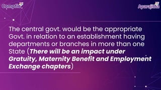 The central govt. would be the appropriate
Govt. in relation to an establishment having
departments or branches in more than one
State (There will be an impact under
Gratuity, Maternity Benefit and Employment
Exchange chapters)
 