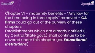 Chapter VI – maternity benefits - “Any law for
the time being in force apply” removed - CA
firms could go out of the purview of these
chapters
Establishments which are already notified (
by Central/State govt.) shall continue to be
covered under this chapter (ex. Educational
institutions)
 