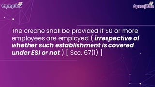 The crèche shall be provided if 50 or more
employees are employed ( irrespective of
whether such establishment is covered
under ESI or not ) [ Sec. 67(1) ]
 