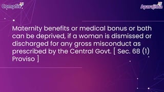 Maternity benefits or medical bonus or both
can be deprived, if a woman is dismissed or
discharged for any gross misconduct as
prescribed by the Central Govt. [ Sec. 68 (1)
Proviso ]
 