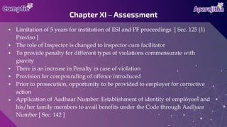 ● Limitation of 5 years for institution of ESI and PF proceedings [ Sec. 125 (1)
Proviso ]
● The role of Inspector is changed to inspector cum facilitator
● To provide penalty for different types of violations commensurate with
gravity
● There is an increase in Penalty in case of violation
● Provision for compounding of offence introduced
● Prior to prosecution, opportunity to be provided to employer for corrective
action
● Application of Aadhaar Number: Establishment of identity of employees and
his/her family members to avail benefits under the Code through Aadhaar
Number [ Sec. 142 ]
Chapter XI – Assessment
 