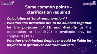 ● Calculation of ‘total remuneration’ ?
● Whether the branches are to be clubbed together
for the purposes of ESI and Gratuity as the
explanation to Sec 2(29) is available only for
chapter III ( PF ) ?
● Whether the Principal Employer would be liable for
payment of gratuity to contract workers ?
Some common points –
clarification required
 