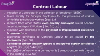 ● Inclusion of Contractor in the definition of ‘employer’ [2(1)(t)]
● Direct liability for Principal Employers for the provisions of various
amenities to contract workers (Sec. 53)
● Workers from other States, even directly employed, would become
‘Inter-state Migrant’ Workers [ Sec 2(1)(zd) ]
● Provision with reference to the payment of Displacement allowance
is removed now
● Experience certificate to Contract Labour to be issued by the
Contractor (Sec. 56)
● Contractor Labour chapter applies to manpower supply contractor
only ??? [45 (1)(ii) & 47(1)(b)]
● Sec 2(1)(n) defines who ‘a contractor’ is ( almost on par with the one
in the existing CLRA Act )
Contract Labour
 