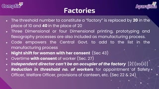 ● The threshold number to constitute a “factory” is replaced by 20 in the
place of 10 and 40 in the place of 20
● Three Dimensional or four Dimensional printing, prototyping and
flexography processes are also included as manufacturing process.
● Code empowers the Central Govt. to add to the list in the
manufacturing process
● Night shift for woman with her consent (Sec 43)
● Overtime with consent of worker (Sec. 27)
● Independent director can’t be an occupier of the factory [2(1)zo(ii)]
● Reduction in threshold no. of workers for appointment of Safety
Officer, Welfare Officer, provisions of canteen, etc. (Sec 22 & 24)
Factories
 