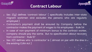 ● Sec 2(g) defines ‘contract labour’ ( specifically includes inter-state
migrant workmen and excludes the persons who are regularly
employed )
● Contractor’s payment shall be ensured by Company before the
contractor makes the payment of wages to his employees - Rule 54
● In case of non-payment of minimum bonus to the contract worker,
company should pay the same. But no specification about recovery
from contractor - Rule 57
● Sec 2(f) defines who ‘a contractor’ is ( almost on par with the one in
the existing CLRA Act )
Contract Labour
 