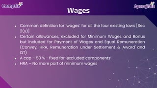 ● Common definition for ‘wages’ for all the four existing laws [Sec
2(y)]
● Certain allowances, excluded for Minimum Wages and Bonus
but included for Payment of Wages and Equal Remuneration
(Convey, HRA, Remuneration under Settlement & Award and
OT)
● A cap – 50 % - fixed for ‘excluded components’
● HRA – No more part of minimum wages
Wages
 