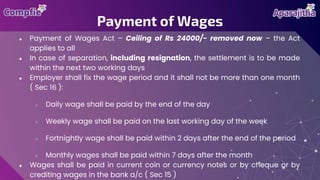 ● Payment of Wages Act – Ceiling of Rs 24000/- removed now – the Act
applies to all
● In case of separation, including resignation, the settlement is to be made
within the next two working days
● Employer shall fix the wage period and it shall not be more than one month
( Sec 16 ):
○ Daily wage shall be paid by the end of the day
○ Weekly wage shall be paid on the last working day of the week
○ Fortnightly wage shall be paid within 2 days after the end of the period
○ Monthly wages shall be paid within 7 days after the month
● Wages shall be paid in current coin or currency notes or by cheque or by
crediting wages in the bank a/c ( Sec 15 )
Payment of Wages
 