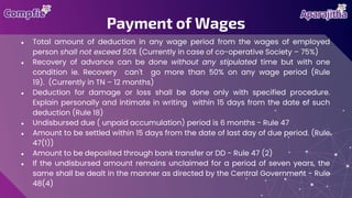 ● Total amount of deduction in any wage period from the wages of employed
person shall not exceed 50% (Currently in case of co-operative Society – 75%)
● Recovery of advance can be done without any stipulated time but with one
condition ie. Recovery can't go more than 50% on any wage period (Rule
19). (Currently in TN – 12 months)
● Deduction for damage or loss shall be done only with specified procedure.
Explain personally and intimate in writing within 15 days from the date of such
deduction (Rule 18)
● Undisbursed due ( unpaid accumulation) period is 6 months - Rule 47
● Amount to be settled within 15 days from the date of last day of due period. (Rule
47(1))
● Amount to be deposited through bank transfer or DD - Rule 47 (2)
● If the undisbursed amount remains unclaimed for a period of seven years, the
same shall be dealt in the manner as directed by the Central Government - Rule
48(4)
Payment of Wages
 
