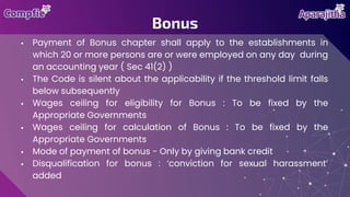  Payment of Bonus chapter shall apply to the establishments in
which 20 or more persons are or were employed on any day during
an accounting year ( Sec 41(2) )
 The Code is silent about the applicability if the threshold limit falls
below subsequently
 Wages ceiling for eligibility for Bonus : To be fixed by the
Appropriate Governments
 Wages ceiling for calculation of Bonus : To be fixed by the
Appropriate Governments
 Mode of payment of bonus - Only by giving bank credit
 Disqualification for bonus : ‘conviction for sexual harassment’
added
Bonus
 