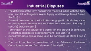 ● The definition of the term “industry” is modified in line with the Apex
court verdict in Bangalore Water Supply and Sewage Board Case [
Sec 2(p) ]
● Domestic services and the Institutions engaged in charitable, social
or philanthropic services are excluded from the term “industry” [
Sec 2(p) Exclusion part ]
● Termination of the service of a worker on the ground of continued
ill-health is considered as retrenchment [ Sec 2(zh)(v) ]
● Concerted mass casual leave also be construed as strike [ Sec 2
(zk) ]
● The total number of members of the Grievance Redressal
Committee increased from six to ten [ Sec 4 (4) ]
Industrial Disputes
 