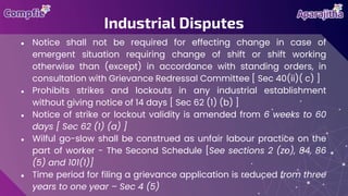 ● Notice shall not be required for effecting change in case of
emergent situation requiring change of shift or shift working
otherwise than (except) in accordance with standing orders, in
consultation with Grievance Redressal Committee [ Sec 40(ii)( c) ]
● Prohibits strikes and lockouts in any industrial establishment
without giving notice of 14 days [ Sec 62 (1) (b) ]
● Notice of strike or lockout validity is amended from 6 weeks to 60
days [ Sec 62 (1) (a) ]
● Wilful go-slow shall be construed as unfair labour practice on the
part of worker - The Second Schedule [See sections 2 (zo), 84, 86
(5) and 101(1)]
● Time period for filing a grievance application is reduced from three
years to one year – Sec 4 (5)
Industrial Disputes
 