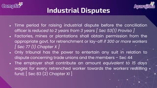 ● Time period for raising industrial dispute before the conciliation
officer is reduced to 2 years from 3 years [ Sec 53(1) Proviso ]
● Factories, mines or plantations shall obtain permission from the
appropriate govt. for retrenchment or lay-off if 300 or more workers
[ Sec 77 (1) Chapter X ]
● Only tribunal has the power to entertain any suit in relation to
dispute concerning trade unions and the members – Sec 44
● The employer shall contribute an amount equivalent to 15 days
wages for every retrenched worker towards the workers reskilling
fund; [ Sec 83 (2) Chapter XI ]
Industrial Disputes
 