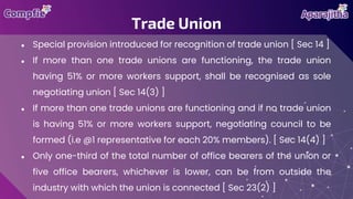 ● Special provision introduced for recognition of trade union [ Sec 14 ]
● If more than one trade unions are functioning, the trade union
having 51% or more workers support, shall be recognised as sole
negotiating union [ Sec 14(3) ]
● If more than one trade unions are functioning and if no trade union
is having 51% or more workers support, negotiating council to be
formed (i.e @1 representative for each 20% members). [ Sec 14(4) ]
● Only one-third of the total number of office bearers of the union or
five office bearers, whichever is lower, can be from outside the
industry with which the union is connected [ Sec 23(2) ]
Trade Union
 