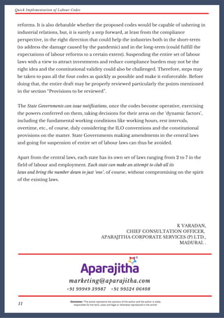 Disclaimer: “The article represents the opinions of the author and the author is solely
responsible for the facts, cases and legal or otherwise reproduced in the article”11
reforms. It is also debatable whether the proposed codes would be capable of ushering in
industrial relations, but, it is surely a step forward, at least from the compliance
perspective, in the right direction that could help the industries both in the short-term
(to address the damage caused by the pandemic) and in the long-term (could fulfill the
expectations of labour reforms to a certain extent). Suspending the entire set of labour
laws with a view to attract investments and reduce compliance burden may not be the
right idea and the constitutional validity could also be challenged. Therefore, steps may
be taken to pass all the four codes as quickly as possible and make it enforceable. Before
doing that, the entire draft may be properly reviewed particularly the points mentioned
in the section “Provisions to be reviewed”.
The State Governments can issue notifications, once the codes become operative, exercising
the powers conferred on them, taking decisions for their areas on the ‘dynamic factors’,
including the fundamental working conditions like working hours, rest intervals,
overtime, etc., of course, duly considering the ILO conventions and the constitutional
provisions on the matter. State Governments making amendments in the central laws
and going for suspension of entire set of labour laws can thus be avoided.
Apart from the central laws, each state has its own set of laws ranging from 2 to 7 in the
field of labour and employment. Each state can make an attempt to club all its
laws and bring the number down to just ‘one’, of course, without compromising on the spirit
of the existing laws.
K VARADAN,
CHIEF CONSULTATION OFFICER,
APARAJITHA CORPORATE SERVICES (P) LTD.,
MADURAI. .
marketing@aparajitha.com
+91 99524 06408+91 99949 39987
Quick Implementation of Labour Codes
 