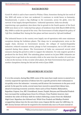 BACKGROUND
Covid-19, which is said to have started in Wuhan, China. Sometime during the last week of
Dec 2019 still seems to have not weakened. It continues to wreak havoc to humanity.
Simultaneously, it poses a big challenge to the economies, across the globe, even for
survival. It has largely disrupted business / industrial operations. India was already
experiencing a pre-pandemic slow-down that its growth in the fourth quarter of the fiscal,
2020 went down to 3.1%. India had four phases of lockdown from 25th March 2020 till 31st
May 2020 to tackle the spread of the virus. The Government of India adopted the policy of
‘Life First; Livelihood Next’ during the first phase and later moved to ‘Life and Livelihood’.
The industrial houses in the country were largely out-of-operations with some minimum
exceptions during the lockdown phases. The sharp rise in unemployment, stress on the
supply chain, decrease in Government income, the collapse of tourism/hospitality
industries, reduced consumer activity, plunge in fuel consumption, rise in LPG sales were
reported during these phases. The Government of India too announced several relief
measures during this period in order to support the industries. Yet only negative growth is
predicted for the fiscal, 2021. The unlocking phase started on 1st June 2020. Industries are
trying its best to get back to the normalcy while at the same time the number of covid cases
is also on the increase. In fact, in some select places, the State Governments have gone for
another clampdown during the 3rd and 4th week of June 2020.
MEASURES BY STATES
It is in this scenario, during May 2020, some of the states have made moves to amend or to
entirely suspend the operation of labour laws for a specific period in their enthusiasm to
(a) quickly revive the industries / economy and (b) attract the investments in the post-covid
period. In the past few weeks, several states have moved to amend their labour laws,
ahead of restarting economic activities. States such as Uttar Pradesh, Maharashtra,
Rajasthan, Gujarat, Goa, MP, Uttarakhand, Assam, Punjab, Haryana and Himachal Pradesh
have increased the working hours from 8 to 12 hours. Uttar Pradesh, however, later
withdrew the order of 12-hour shift for workers following a notice from the Allahabad
High Court. Rajasthan also followed suit. While Uttar Pradesh and Madhya Pradesh
scrapped key labour laws for the next three years, Gujarat did the same for 1,200 days. In
MP, factory licenses will now be required to be renewed only once in 10 years instead of..
Disclaimer: “The article represents the opinions of the author and the author is solely
responsible for the facts, cases and legal or otherwise reproduced in the article”02
Quick Implementation of Labour Codes
 