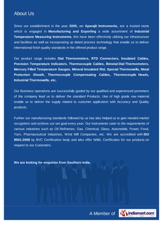 About Us

Since our establishment in the year 2005, we Aparajit Instruments, are a trusted name
which is engaged in Manufacturing and Exporting a wide assortment of Industrial
Temperature Measuring Instruments. We have been effectively utilizing our infrastructure
and facilities as well as incorporating up dated process technology that enable us to deliver
International finish quality standards in the offered product range.


Our product range includes Dial Thermometers, RTD Connectors, Insulated Cables,
Precision Temperature Indicators, Thermocouple Cables, Bimetal Dial Thermometers,
Mercury Filled Temperature Gauges, Mineral Insulated Rtd, Special Thermowells, Metal
Protection Sheath, Thermocouple Compensating Cables, Thermocouple Heads,
Industrial Thermowells, etc.


Our Business operations are successfully guided by our qualified and experienced promoters
of the company lead us to deliver the standard Products. Use of high grade raw material
enable us to deliver the supply related to customer application with Accuracy and Quality
products.


Further our manufacturing standards followed by us has also helped us to gain needed market
recognition and achieve our set goal every year. Our Instruments cater to the requirements of
various industries such as Oil Refineries, Gas, Chemical, Glass, Automobile, Power, Food,
Yarn, Pharmaceutical Industries, Wind Mill Companies, etc. We are accredited with ISO
9001:2008 by BVC Certification body and also offer NABL Certificates for our products on
request to our Customers.




We are looking for enquiries from Southern India.




                                                       A Member of
 