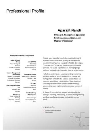 Professional Profile
Aparajit Nandi
Strategy & Management Specialist
Email: aparajitnandi@gmail.com
Mobile:+97333609921
Professional Experience:
Positions Held and Assignments
Saeed Al Hooh
Group Jalal BIT WLL
Head Strategy & University
Finance Senior Lecturer
Food & Beverages Research Services
Bahrain Bahrain
Eastern Management
Consultancy Prosperity Trading
Strategy Consultancy Management Consultant
Principal Consultant Chemical Trade
Professional Services Bahrain
Bahrain
SP & MG
Gulf Future Business Consultant
GM Professional Services
Business Dev India
Bahrain
Peerless Group
Mild Group of Companies
Head Strategy &
Planning Senior Manager
Marketing & Promo Financial Services
Bahrain India
Aparajit uses his skills, knowledge, qualifications and
experience to operate as a Strategy & Management
specialist for companies engaged in Food & Beverages,
Construction & Contracting, Consulting and Financial
Services. He is very experienced in managing large
business entities known to employ diverse project teams.
He further performs as a Leader providing mentoring,
guidance and advice on transformation, change and
management related to the practice areas of start-up/
business acquisitions / consolidation/ diversification /
knowledge dissemination/ process and technology
alignment / project implementation across a number of
sectors.
At Saeed Al Nooh Group, Aparajit is responsible for
Strategic Planning, Resourcing, Business Reengineering
and Business Expansion as a strategic thinker and
leader.
Languages spoken:
+ English (native language)
+ Hindi (basic)
.
 