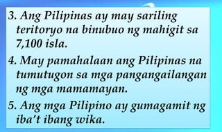 3. Ang Pilipinas ay may sariling
teritoryo na binubuo ng mahigit sa
7,100 isla.
4. May pamahalaan ang Pilipinas na
tumutugon sa mga pangangailangan
ng mga mamamayan.
5. Ang mga Pilipino ay gumagamit ng
iba’t ibang wika.
 