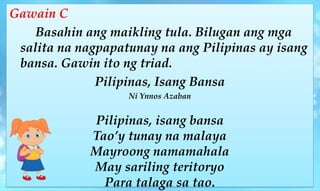 Gawain C
Basahin ang maikling tula. Bilugan ang mga
salita na nagpapatunay na ang Pilipinas ay isang
bansa. Gawin ito ng triad.
Pilipinas, Isang Bansa
Ni Ynnos Azaban
Pilipinas, isang bansa
Tao’y tunay na malaya
Mayroong namamahala
May sariling teritoryo
Para talaga sa tao.
 