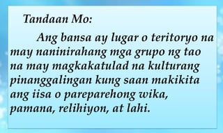 Tandaan Mo:
Ang bansa ay lugar o teritoryo na
may naninirahang mga grupo ng tao
na may magkakatulad na kulturang
pinanggalingan kung saan makikita
ang iisa o pareparehong wika,
pamana, relihiyon, at lahi.
 