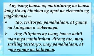 Ang isang bansa ay maituturing na bansa
kung ito ay binubuo ng apat na elemento ng
pagkabansa—
 tao, teritoryo, pamahalaan, at ganap
na kalayaan o soberanya.
 Ang Pilipinas ay isang bansa dahil
may mga naninirahan ditong tao, may
sariling teritoryo, may pamahalaan, at
may ganap na kalayaan.
 