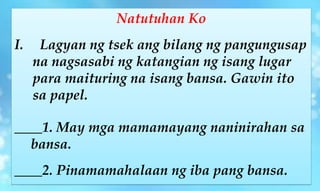 Natutuhan Ko
I. Lagyan ng tsek ang bilang ng pangungusap
na nagsasabi ng katangian ng isang lugar
para maituring na isang bansa. Gawin ito
sa papel.
____1. May mga mamamayang naninirahan sa
bansa.
____2. Pinamamahalaan ng iba pang bansa.
 
