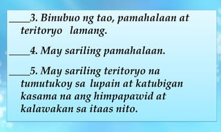 ____3. Binubuo ng tao, pamahalaan at
teritoryo lamang.
____4. May sariling pamahalaan.
____5. May sariling teritoryo na
tumutukoy sa lupain at katubigan
kasama na ang himpapawid at
kalawakan sa itaas nito.
 