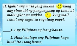 II. Iguhit ang masayang mukha kung
ang sinasabi ng pangungusap ay tama at
malungkot na mukha kung mali .
Isulat ang sagot sa sagutang papel.
____1. Ang Pilipinas ay isang bansa.
____2. Hindi malaya ang Pilipinas kaya
hindi ito isang bansa.
 