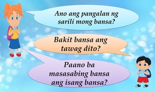 Ano ang pangalan ng
sarili mong bansa?
Bakit bansa ang
tawag dito?
Paano ba
masasabing bansa
ang isang bansa?
 