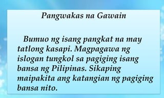 Pangwakas na Gawain
Bumuo ng isang pangkat na may
tatlong kasapi. Magpagawa ng
islogan tungkol sa pagiging isang
bansa ng Pilipinas. Sikaping
maipakita ang katangian ng pagiging
bansa nito.
 