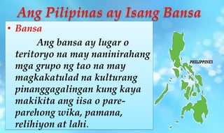 • Bansa
Ang bansa ay lugar o
teritoryo na may naninirahang
mga grupo ng tao na may
magkakatulad na kulturang
pinanggagalingan kung kaya
makikita ang iisa o pare-
parehong wika, pamana,
relihiyon at lahi.
 