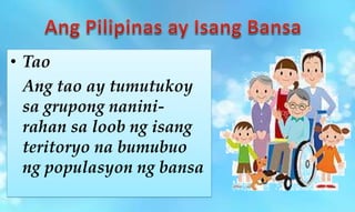 • Tao
Ang tao ay tumutukoy
sa grupong nanini-
rahan sa loob ng isang
teritoryo na bumubuo
ng populasyon ng bansa
 