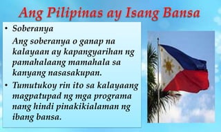• Soberanya
Ang soberanya o ganap na
kalayaan ay kapangyarihan ng
pamahalaang mamahala sa
kanyang nasasakupan.
• Tumutukoy rin ito sa kalayaang
magpatupad ng mga programa
nang hindi pinakikialaman ng
ibang bansa.
 