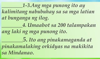 ________1-3.Ang mga punong ito ay
kalimitang nabubuhay sa sa mga latian
at bunganga ng ilog.
________4. Umaabot sa 200 talampakan
ang laki ng mga punong ito.
________5. Ito ang pinakamaganda at
pinakamalaking orkidyas na makikita
sa Mindanao.
 