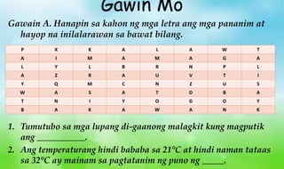 P X K A L A W T
A I M A M A G A
L Y L B R N P L
A Z R A U V T I
Y Q M C N Z U S
W A S A T D B A
T N I Y O G O Y
B A K A W A N K
1. Tumutubo sa mga lupang di-gaanong malagkit kung magputik
ang ___________.
2. Ang temperaturang hindi bababa sa 21°C at hindi naman tataas
sa 32°C ay mainam sa pagtatanim ng puno ng _____.
Gawain A. Hanapin sa kahon ng mga letra ang mga pananim at
hayop na inilalarawan sa bawat bilang.
Gawin Mo
 