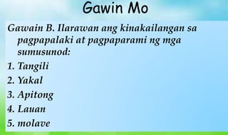 Gawain B. Ilarawan ang kinakailangan sa
pagpapalaki at pagpaparami ng mga
sumusunod:
1. Tangili
2. Yakal
3. Apitong
4. Lauan
5. molave
Gawin Mo
 