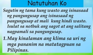 Sagutin ng tama kung wasto ang isinasaad
ng pangungusap ang isinasaad ng
pangungusap at mali kung hindi wasto.
Isulat sa notbuk ang sagot at ang salitang
nagpamali sa pangungusap.
1.May kinalaman ang klima sa uri ng
mga pananim na matatagpuan sa
Pilipinas.
Natutuhan Ko
 