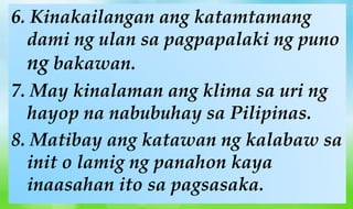 6. Kinakailangan ang katamtamang
dami ng ulan sa pagpapalaki ng puno
ng bakawan.
7. May kinalaman ang klima sa uri ng
hayop na nabubuhay sa Pilipinas.
8. Matibay ang katawan ng kalabaw sa
init o lamig ng panahon kaya
inaasahan ito sa pagsasaka.
 