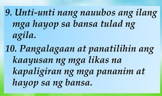 9. Unti-unti nang nauubos ang ilang
mga hayop sa bansa tulad ng
agila.
10. Pangalagaan at panatilihin ang
kaayusan ng mga likas na
kapaligiran ng mga pananim at
hayop sa ng bansa.
 