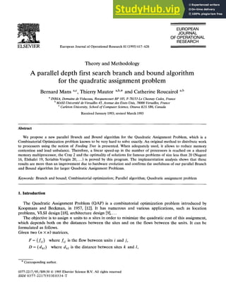 ELSEVIER European Journal of Operational Research 81 (1995)617-628
EUROPEAN
JOURNAL
OF OPERATIONAL
RESEARCH
Theory and Methodology
A parallel depth first search branch and bound algorithm
for the quadratic assignment problem
Bernard Mans a,c, Thierry Mautor a,b,, and Catherine Roucairol a,b
aINRIA, Domaine de Voluceau, Rocquencourt BP 105, F-78153 Le Chesnay Cedex, France
b MASI-UniversitE de Versailles 45, Avenue des Etats-Unis, 78000 Versailles, France
c Carleton University, School of Computer Science, Ottawa K1S 5B6, Canada
Received January 1993;revised March 1993
Abstract
We propose a new parallel Branch and Bound algorithm for the Quadratic Assignment Problem, which is a
Combinatorial Optimization problem known to be very hard to solve exactly. An original method to distribute work
to processors using the notion of Feeding Tree is presented. When adequately used, it allows to reduce memory
contention and load unbalance. Therefore, a linear speed-up in the number of processors is reached on a shared
memory multiprocessor, the Cray 2 and the optimality of solutions for famous problems of size less than 20 (Nugent
16, Elshafei 19, Scriabin-Vergin 20,...) is proved by this program. The implementation analysis shows that these
results are more than an improvement due to hardware evolution and confirms the usefulness of our parallel Branch
and Bound algorithm for larger Quadratic Assignment Problems.
Keywords: Branch and bound; Combinatorial optimization; Parallel algorithm; Quadratic assignment problem
1. Introduction
The Quadratic Assignment Problem (QAP)is a combinatorial optimization problem introduced by
Koopmans and Beckman, in 1957, [12]. It has numerous and various applications, such as location
problems, VLSI design [18], architecture design [9]....
The objective is to assign n units to n sites in order to minimize the quadratic cost of this assignment,
which depends both on the distances between the sites and on the flows between the units. It can be
formulated as follows.
Given two (n × n) matrices,
F = (fij) where f/j is the flow between units i and j,
D = (dkt) where dkt is the distance between sites k and l,
* Corresponding author.
0377-2217/95/$09.50 © 1995Elsevier Science B.V. All rights reserved
SSDI 0377-2217(93)E0334-T
 